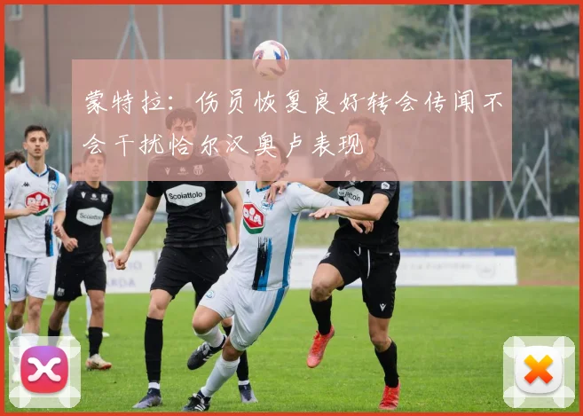 蒙特拉：伤员恢复良好转会传闻不会干扰恰尔汉奥卢表现
