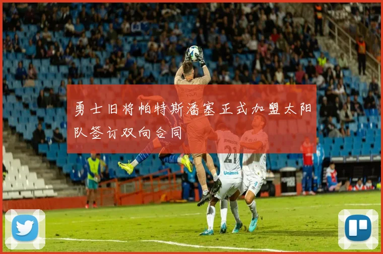 勇士旧将帕特斯潘塞正式加盟太阳队签订双向合同