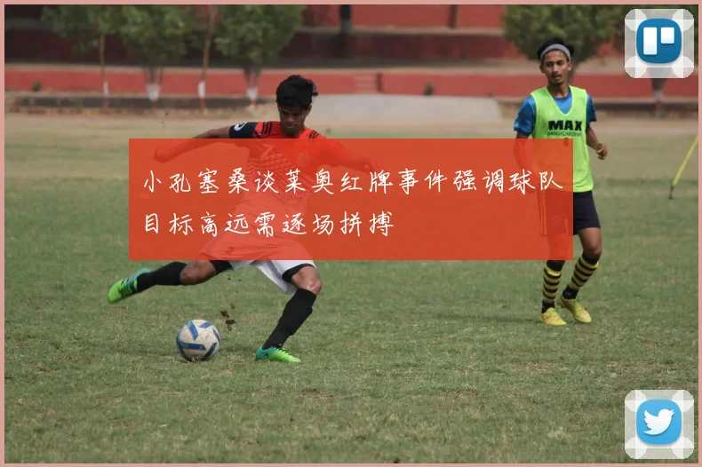 小孔塞桑谈莱奥红牌事件强调球队目标高远需逐场拼搏