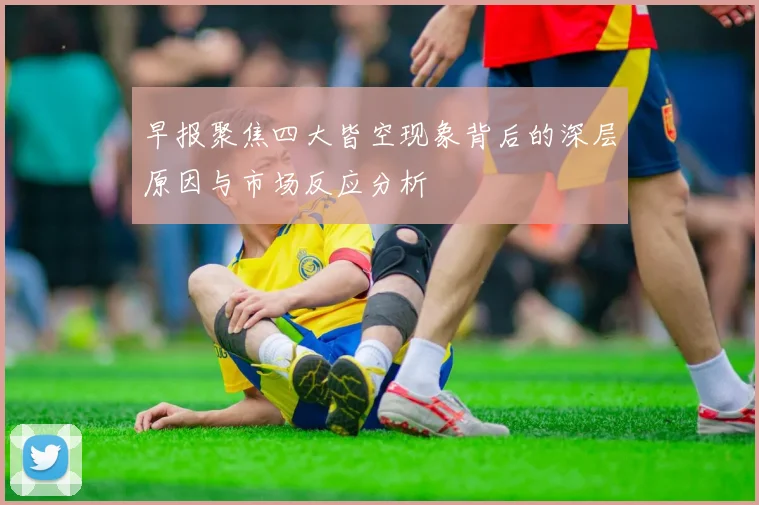 早报聚焦四大皆空现象背后的深层原因与市场反应分析