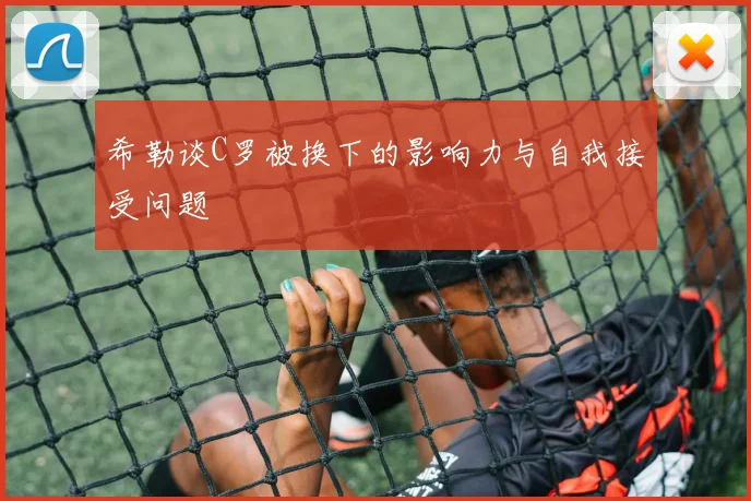 希勒谈C罗被换下的影响力与自我接受问题