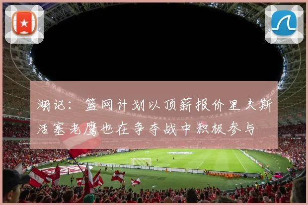 湖记：篮网计划以顶薪报价里夫斯活塞老鹰也在争夺战中积极参与