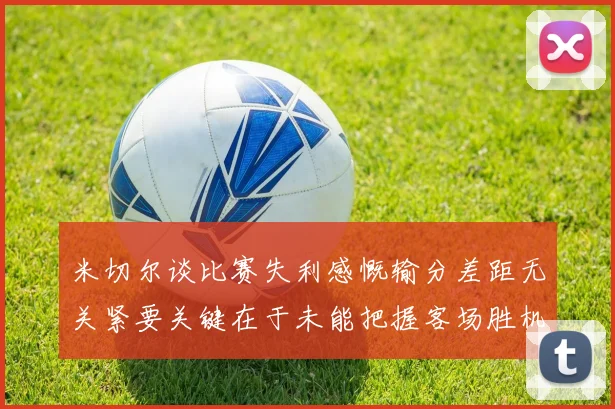 米切尔谈比赛失利感慨输分差距无关紧要关键在于未能把握客场胜机