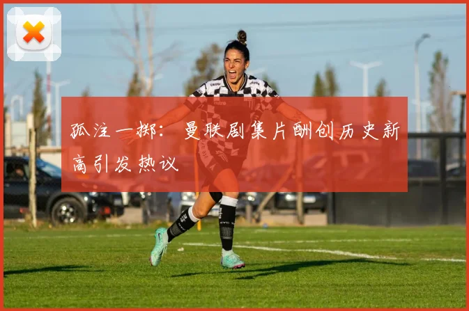 孤注一掷：曼联剧集片酬创历史新高引发热议
