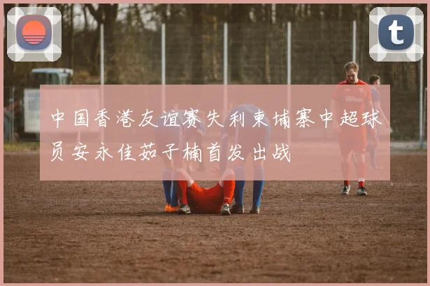 中国香港友谊赛失利柬埔寨中超球员安永佳茹子楠首发出战