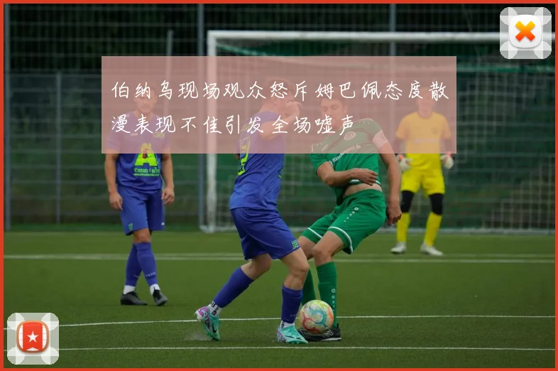 伯纳乌现场观众怒斥姆巴佩态度散漫表现不佳引发全场嘘声