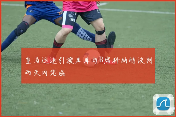 皇马迅速引援库库与B席科纳特谈判两天内完成