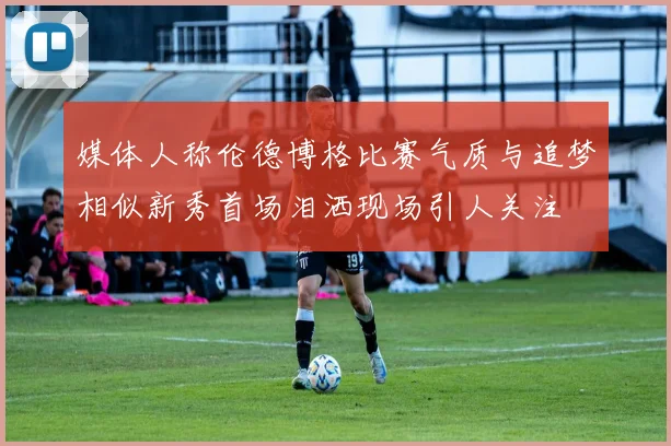 媒体人称伦德博格比赛气质与追梦相似新秀首场泪洒现场引人关注