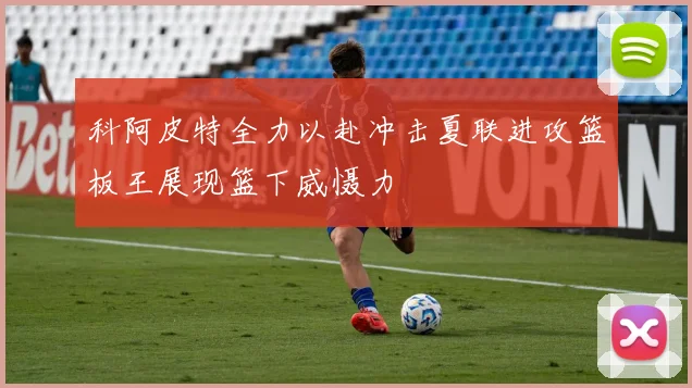科阿皮特全力以赴冲击夏联进攻篮板王展现篮下威慑力