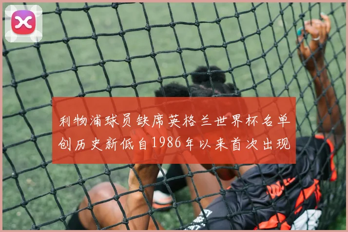 利物浦球员缺席英格兰世界杯名单创历史新低自1986年以来首次出现