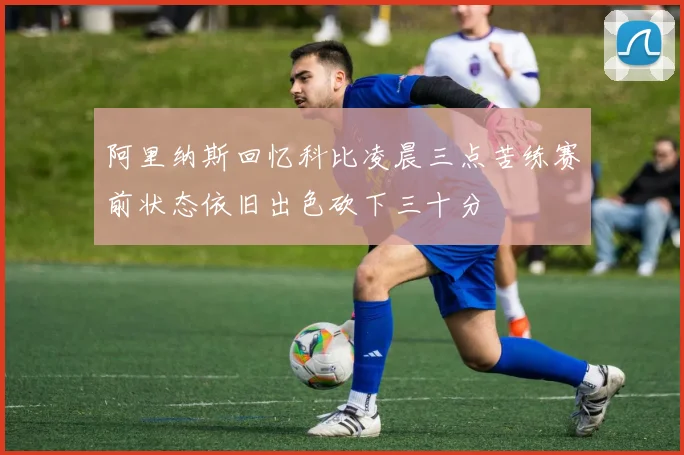 阿里纳斯回忆科比凌晨三点苦练赛前状态依旧出色砍下三十分