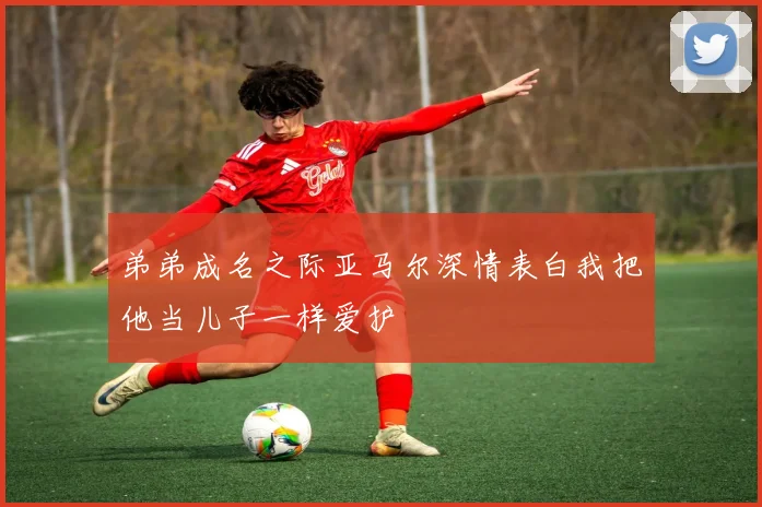 弟弟成名之际亚马尔深情表白我把他当儿子一样爱护