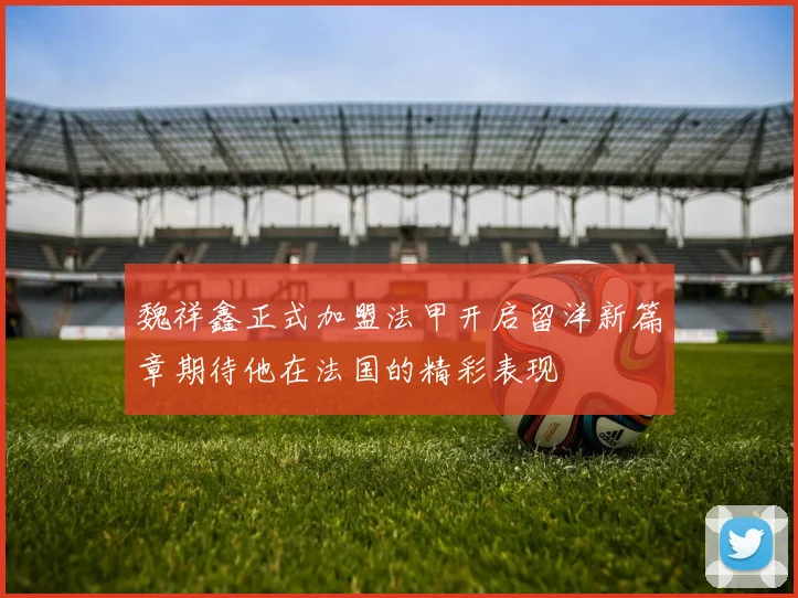 魏祥鑫正式加盟法甲开启留洋新篇章期待他在法国的精彩表现