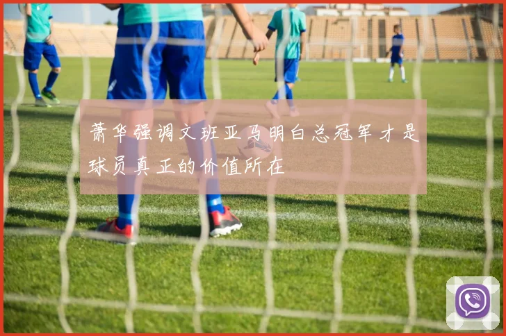 萧华强调文班亚马明白总冠军才是球员真正的价值所在