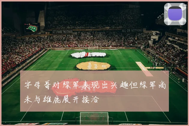字母哥对绿军表现出兴趣但绿军尚未与雄鹿展开接洽