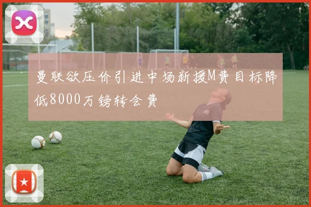 曼联欲压价引进中场新援M费目标降低8000万镑转会费