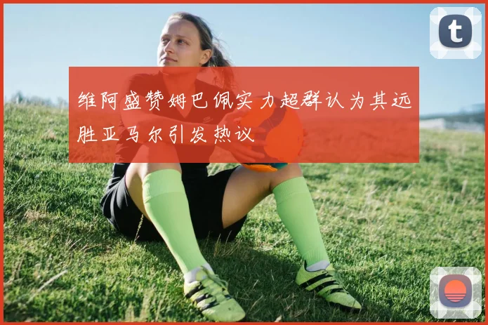维阿盛赞姆巴佩实力超群认为其远胜亚马尔引发热议