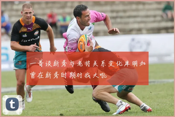 一哥谈新秀与老将关系变化库明加曾在新秀时期对我大吼