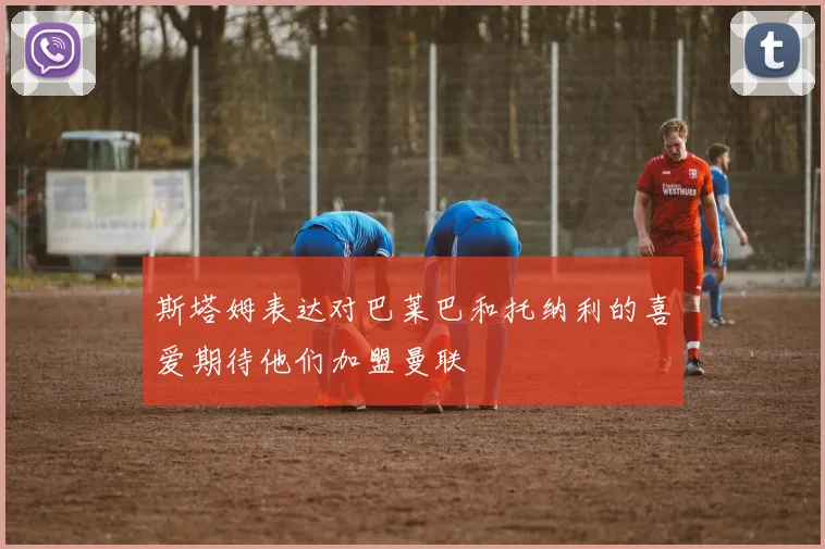 斯塔姆表达对巴莱巴和托纳利的喜爱期待他们加盟曼联