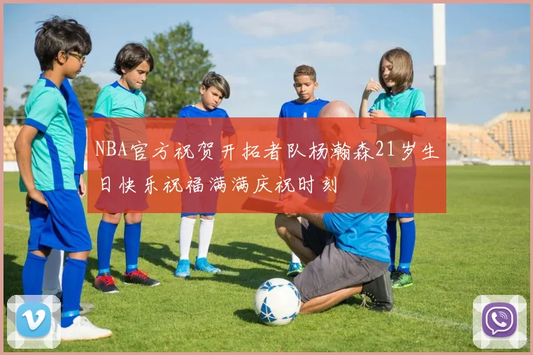 NBA官方祝贺开拓者队杨瀚森21岁生日快乐祝福满满庆祝时刻
