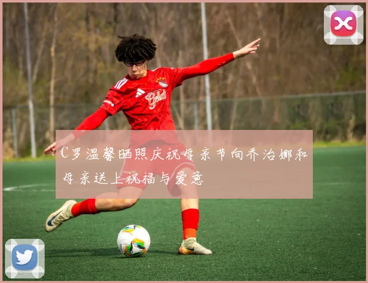 C罗温馨晒照庆祝母亲节向乔治娜和母亲送上祝福与爱意