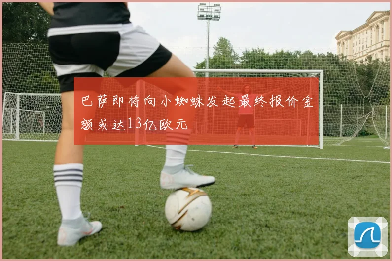 巴萨即将向小蜘蛛发起最终报价金额或达13亿欧元