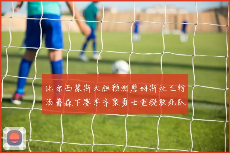 比尔西蒙斯大胆预测詹姆斯杜兰特汤普森下赛季齐聚勇士重现敢死队辉煌