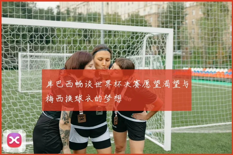 库巴西畅谈世界杯决赛愿望渴望与梅西换球衣的梦想