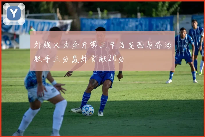 外线火力全开第三节马克西与乔治联手三分轰炸贡献20分