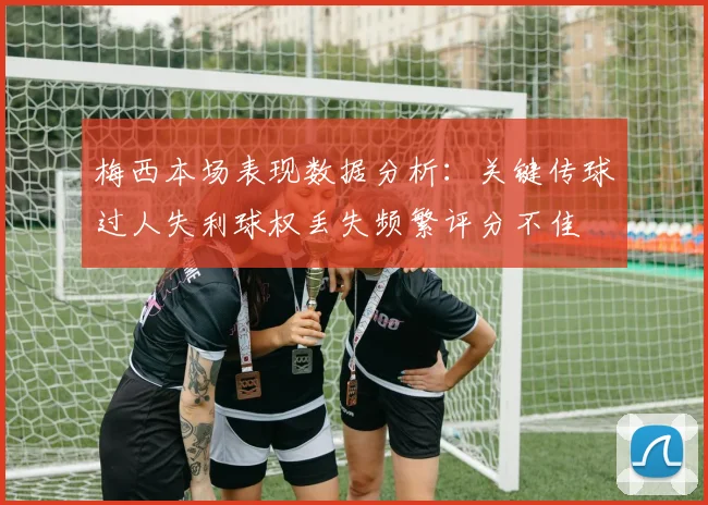梅西本场表现数据分析：关键传球过人失利球权丢失频繁评分不佳