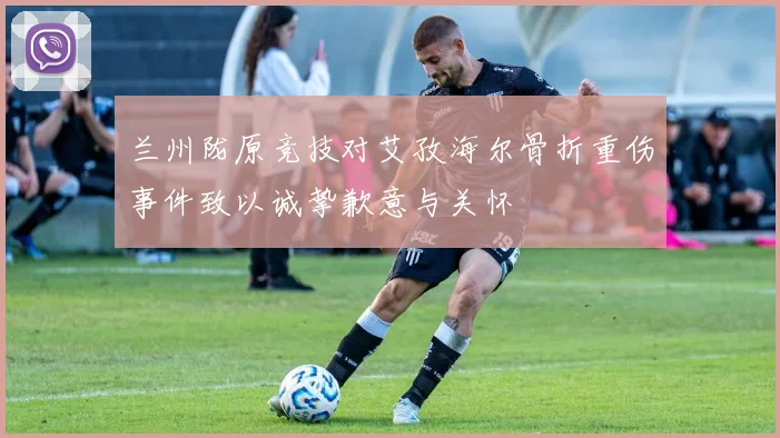 兰州陇原竞技对艾孜海尔骨折重伤事件致以诚挚歉意与关怀