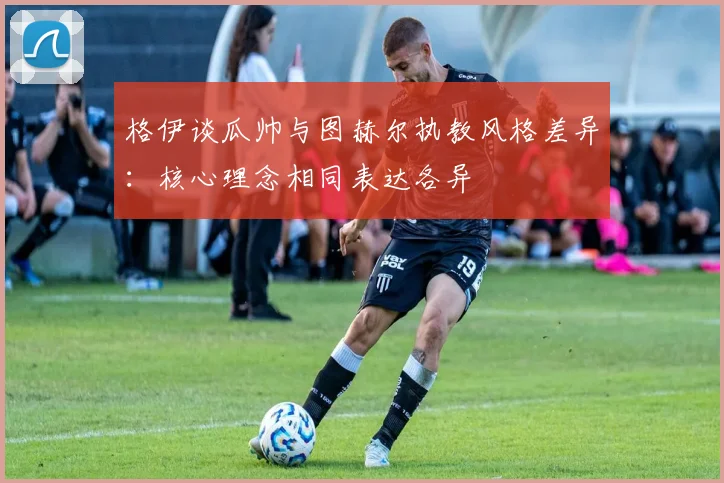 格伊谈瓜帅与图赫尔执教风格差异：核心理念相同表达各异